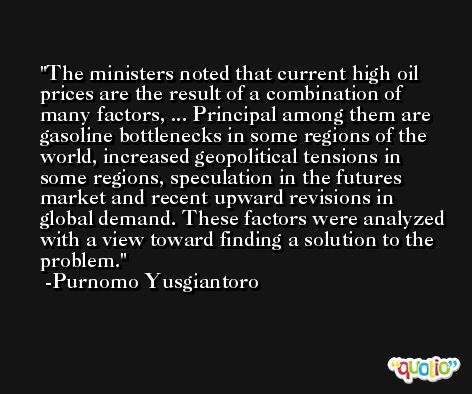 The ministers noted that current high oil prices are the result of a combination of many factors, ... Principal among them are gasoline bottlenecks in some regions of the world, increased geopolitical tensions in some regions, speculation in the futures market and recent upward revisions in global demand. These factors were analyzed with a view toward finding a solution to the problem. -Purnomo Yusgiantoro