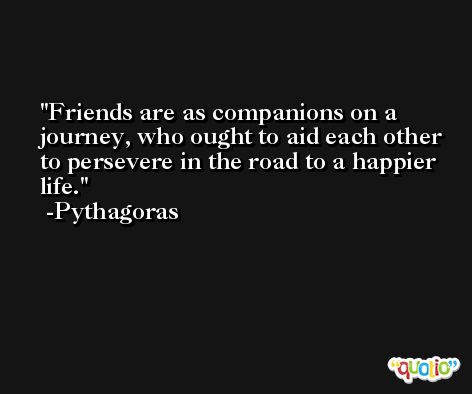 Friends are as companions on a journey, who ought to aid each other to persevere in the road to a happier life. -Pythagoras