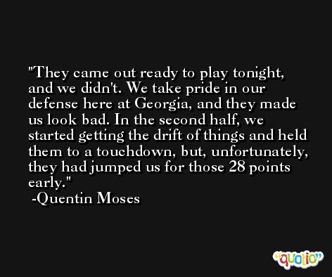 They came out ready to play tonight, and we didn't. We take pride in our defense here at Georgia, and they made us look bad. In the second half, we started getting the drift of things and held them to a touchdown, but, unfortunately, they had jumped us for those 28 points early. -Quentin Moses