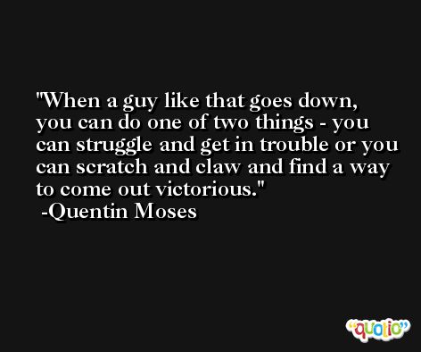 When a guy like that goes down, you can do one of two things - you can struggle and get in trouble or you can scratch and claw and find a way to come out victorious. -Quentin Moses