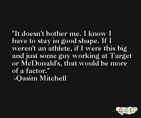 It doesn't bother me. I know I have to stay in good shape. If I weren't an athlete, if I were this big and just some guy working at Target or McDonald's, that would be more of a factor. -Qasim Mitchell