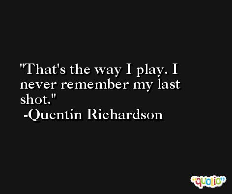 That's the way I play. I never remember my last shot. -Quentin Richardson