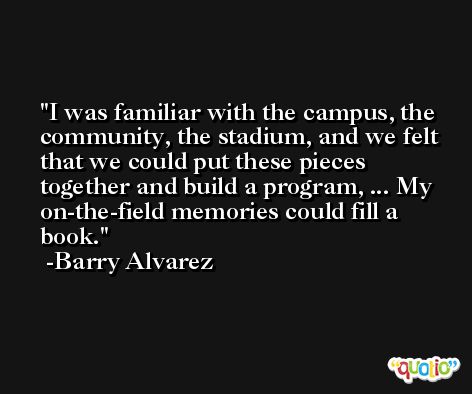 I was familiar with the campus, the community, the stadium, and we felt that we could put these pieces together and build a program, ... My on-the-field memories could fill a book. -Barry Alvarez