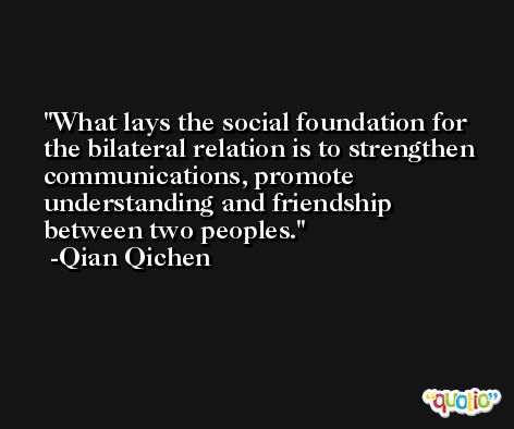 What lays the social foundation for the bilateral relation is to strengthen communications, promote understanding and friendship between two peoples. -Qian Qichen