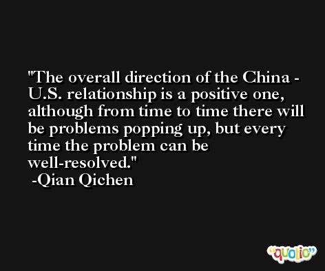 The overall direction of the China - U.S. relationship is a positive one, although from time to time there will be problems popping up, but every time the problem can be well-resolved. -Qian Qichen