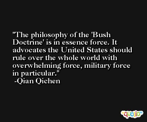 The philosophy of the 'Bush Doctrine' is in essence force. It advocates the United States should rule over the whole world with overwhelming force, military force in particular. -Qian Qichen