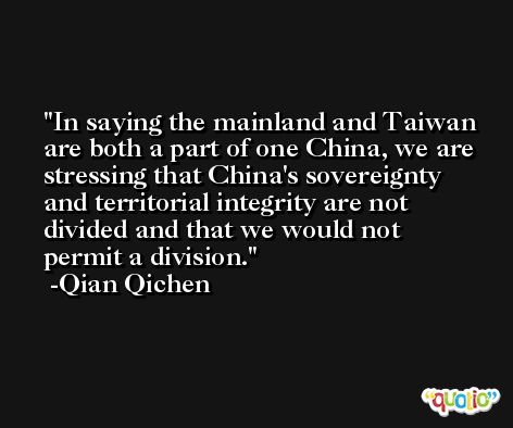 In saying the mainland and Taiwan are both a part of one China, we are stressing that China's sovereignty and territorial integrity are not divided and that we would not permit a division. -Qian Qichen