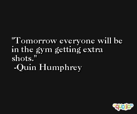 Tomorrow everyone will be in the gym getting extra shots. -Quin Humphrey