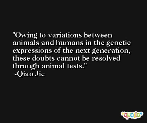 Owing to variations between animals and humans in the genetic expressions of the next generation, these doubts cannot be resolved through animal tests. -Qiao Jie