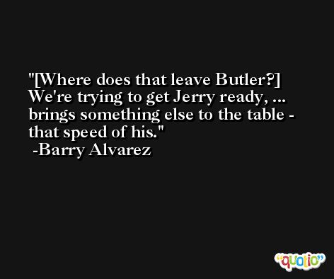 [Where does that leave Butler?] We're trying to get Jerry ready, ... brings something else to the table - that speed of his. -Barry Alvarez