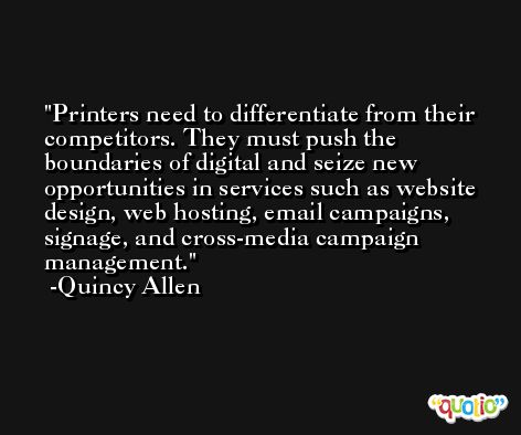 Printers need to differentiate from their competitors. They must push the boundaries of digital and seize new opportunities in services such as website design, web hosting, email campaigns, signage, and cross-media campaign management. -Quincy Allen