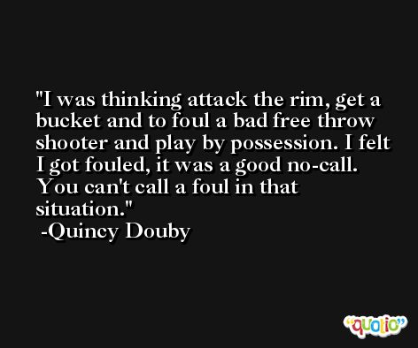 I was thinking attack the rim, get a bucket and to foul a bad free throw shooter and play by possession. I felt I got fouled, it was a good no-call. You can't call a foul in that situation. -Quincy Douby