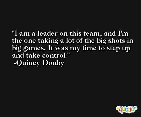 I am a leader on this team, and I'm the one taking a lot of the big shots in big games. It was my time to step up and take control. -Quincy Douby