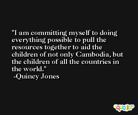 I am committing myself to doing everything possible to pull the resources together to aid the children of not only Cambodia, but the children of all the countries in the world. -Quincy Jones