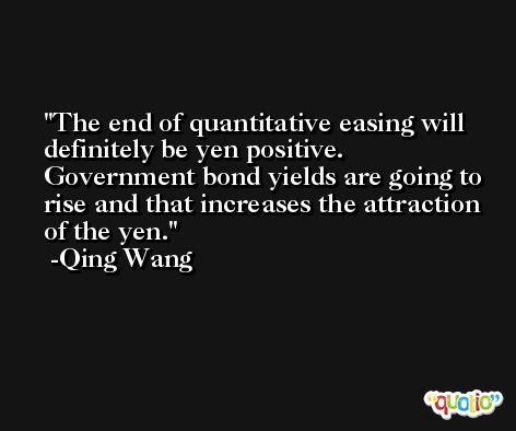 The end of quantitative easing will definitely be yen positive. Government bond yields are going to rise and that increases the attraction of the yen. -Qing Wang
