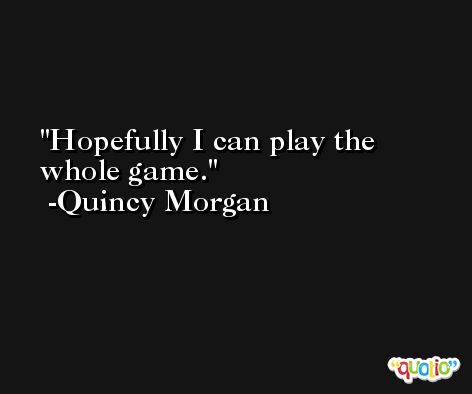 Hopefully I can play the whole game. -Quincy Morgan