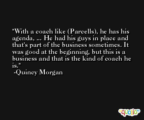 With a coach like (Parcells), he has his agenda, ... He had his guys in place and that's part of the business sometimes. It was good at the beginning, but this is a business and that is the kind of coach he is. -Quincy Morgan