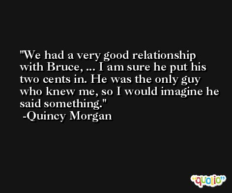We had a very good relationship with Bruce, ... I am sure he put his two cents in. He was the only guy who knew me, so I would imagine he said something. -Quincy Morgan