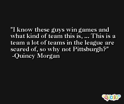 I know these guys win games and what kind of team this is, ... This is a team a lot of teams in the league are scared of, so why not Pittsburgh? -Quincy Morgan