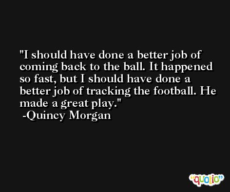 I should have done a better job of coming back to the ball. It happened so fast, but I should have done a better job of tracking the football. He made a great play. -Quincy Morgan