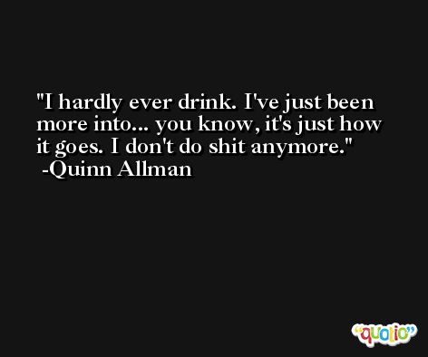 I hardly ever drink. I've just been more into... you know, it's just how it goes. I don't do shit anymore. -Quinn Allman