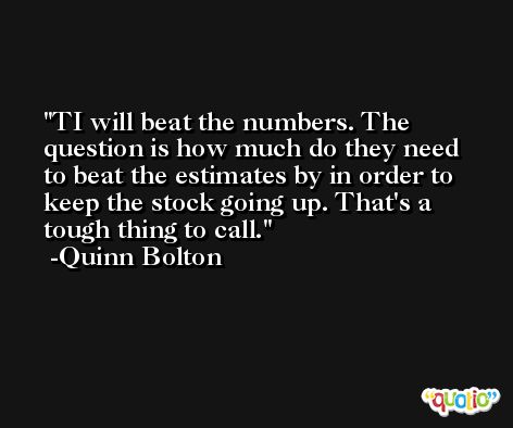 TI will beat the numbers. The question is how much do they need to beat the estimates by in order to keep the stock going up. That's a tough thing to call. -Quinn Bolton