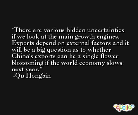 There are various hidden uncertainties if we look at the main growth engines. Exports depend on external factors and it will be a big question as to whether China's exports can be a single flower blossoming if the world economy slows next year. -Qu Hongbin