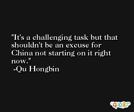 It's a challenging task but that shouldn't be an excuse for China not starting on it right now. -Qu Hongbin