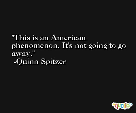 This is an American phenomenon. It's not going to go away. -Quinn Spitzer