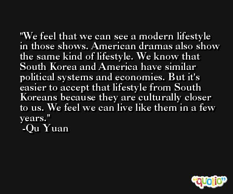 We feel that we can see a modern lifestyle in those shows. American dramas also show the same kind of lifestyle. We know that South Korea and America have similar political systems and economies. But it's easier to accept that lifestyle from South Koreans because they are culturally closer to us. We feel we can live like them in a few years. -Qu Yuan