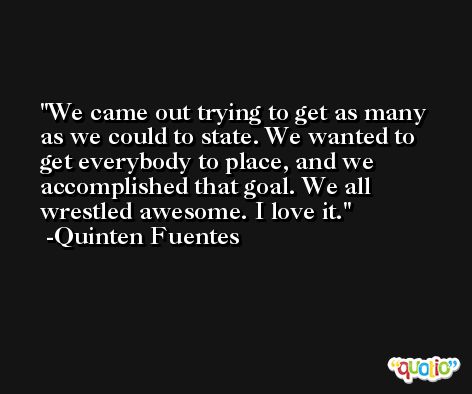 We came out trying to get as many as we could to state. We wanted to get everybody to place, and we accomplished that goal. We all wrestled awesome. I love it. -Quinten Fuentes