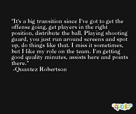 It's a big transition since I've got to get the offense going, get players in the right position, distribute the ball. Playing shooting guard, you just run around screens and spot up, do things like that. I miss it sometimes, but I like my role on the team. I'm getting good quality minutes, assists here and points there. -Quantez Robertson