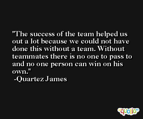 The success of the team helped us out a lot because we could not have done this without a team. Without teammates there is no one to pass to and no one person can win on his own. -Quartez James