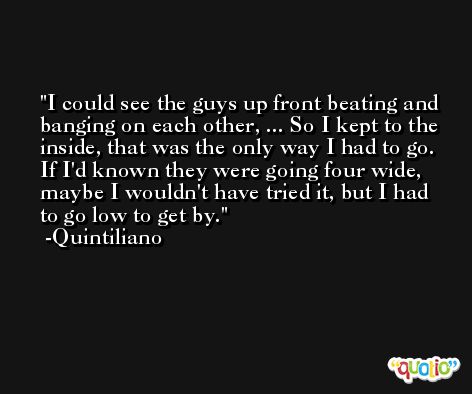 I could see the guys up front beating and banging on each other, ... So I kept to the inside, that was the only way I had to go. If I'd known they were going four wide, maybe I wouldn't have tried it, but I had to go low to get by. -Quintiliano