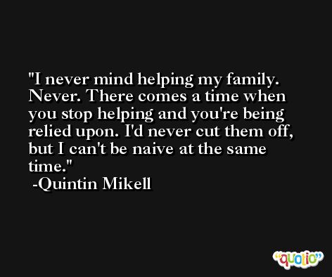 I never mind helping my family. Never. There comes a time when you stop helping and you're being relied upon. I'd never cut them off, but I can't be naive at the same time. -Quintin Mikell