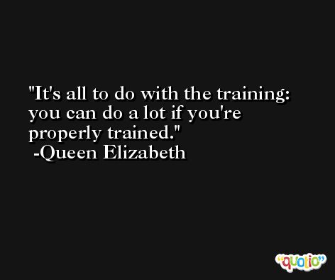 It's all to do with the training: you can do a lot if you're properly trained. -Queen Elizabeth