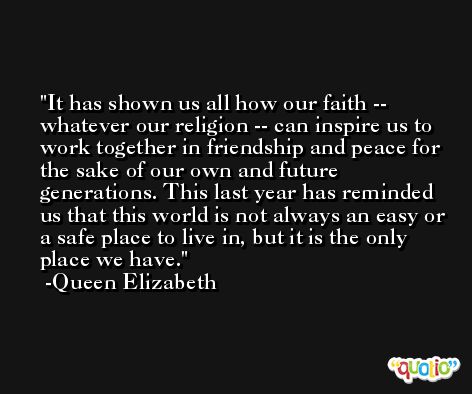 It has shown us all how our faith -- whatever our religion -- can inspire us to work together in friendship and peace for the sake of our own and future generations. This last year has reminded us that this world is not always an easy or a safe place to live in, but it is the only place we have. -Queen Elizabeth