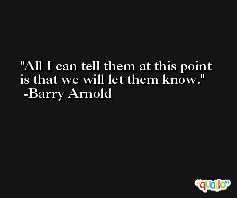 All I can tell them at this point is that we will let them know. -Barry Arnold