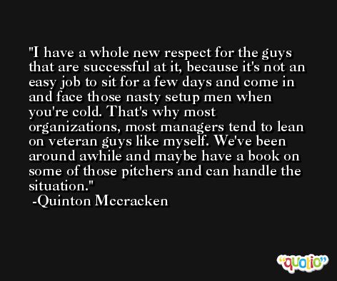 I have a whole new respect for the guys that are successful at it, because it's not an easy job to sit for a few days and come in and face those nasty setup men when you're cold. That's why most organizations, most managers tend to lean on veteran guys like myself. We've been around awhile and maybe have a book on some of those pitchers and can handle the situation. -Quinton Mccracken
