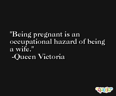 Being pregnant is an occupational hazard of being a wife. -Queen Victoria