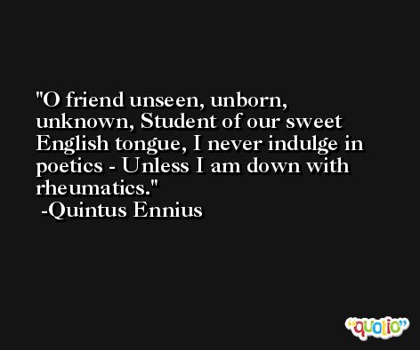 O friend unseen, unborn, unknown, Student of our sweet English tongue, I never indulge in poetics - Unless I am down with rheumatics. -Quintus Ennius
