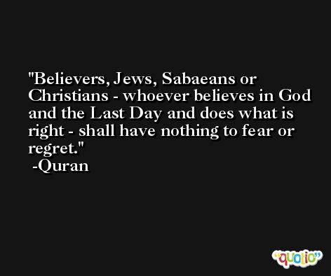 Believers, Jews, Sabaeans or Christians - whoever believes in God and the Last Day and does what is right - shall have nothing to fear or regret. -Quran