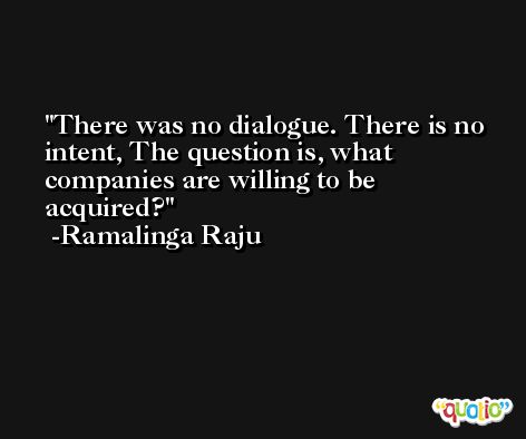 There was no dialogue. There is no intent, The question is, what companies are willing to be acquired? -Ramalinga Raju
