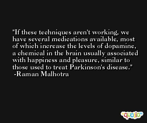 If these techniques aren't working, we have several medications available, most of which increase the levels of dopamine, a chemical in the brain usually associated with happiness and pleasure, similar to those used to treat Parkinson's disease. -Raman Malhotra