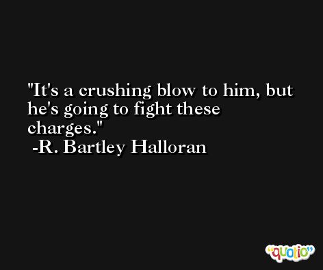 It's a crushing blow to him, but he's going to fight these charges. -R. Bartley Halloran