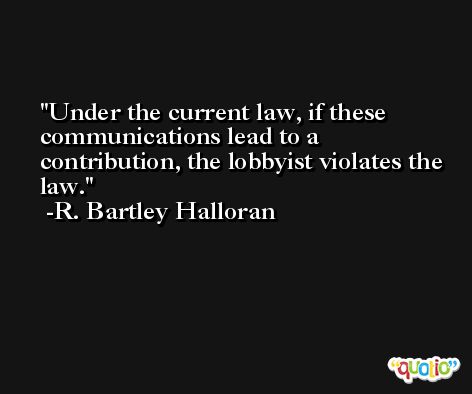 Under the current law, if these communications lead to a contribution, the lobbyist violates the law. -R. Bartley Halloran