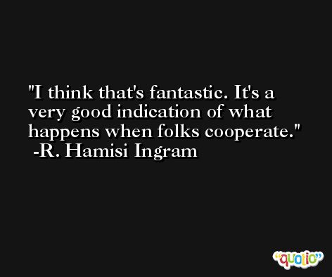 I think that's fantastic. It's a very good indication of what happens when folks cooperate. -R. Hamisi Ingram