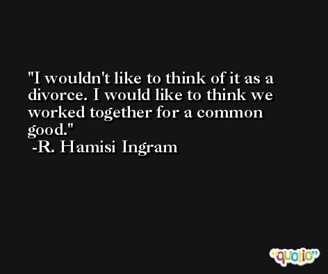 I wouldn't like to think of it as a divorce. I would like to think we worked together for a common good. -R. Hamisi Ingram