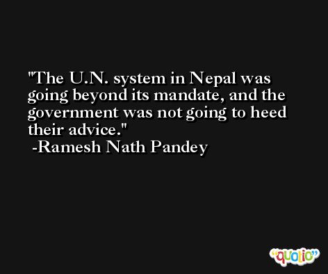 The U.N. system in Nepal was going beyond its mandate, and the government was not going to heed their advice. -Ramesh Nath Pandey