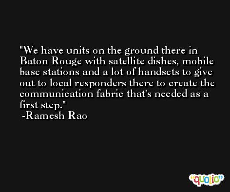 We have units on the ground there in Baton Rouge with satellite dishes, mobile base stations and a lot of handsets to give out to local responders there to create the communication fabric that's needed as a first step. -Ramesh Rao